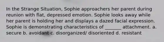 In the Strange Situation, Sophie approachers her parent during reunion with flat, depressed emotion. Sophie looks away while her parent is holding her and displays a dazed facial expression. Sophie is demonstrating characteristics of _______ attachment. a. secure b. avoidant c. disorganized/ disoriented d. resistant