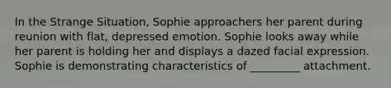 In the Strange Situation, Sophie approachers her parent during reunion with flat, depressed emotion. Sophie looks away while her parent is holding her and displays a dazed facial expression. Sophie is demonstrating characteristics of _________ attachment.