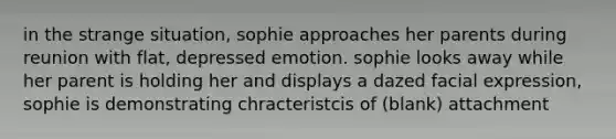 in the strange situation, sophie approaches her parents during reunion with flat, depressed emotion. sophie looks away while her parent is holding her and displays a dazed facial expression, sophie is demonstrating chracteristcis of (blank) attachment