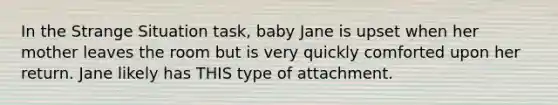 In the Strange Situation task, baby Jane is upset when her mother leaves the room but is very quickly comforted upon her return. Jane likely has THIS type of attachment.