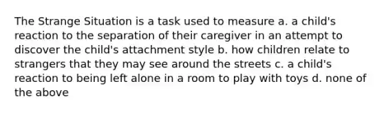 The Strange Situation is a task used to measure a. a child's reaction to the separation of their caregiver in an attempt to discover the child's attachment style b. how children relate to strangers that they may see around the streets c. a child's reaction to being left alone in a room to play with toys d. none of the above