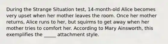 During the Strange Situation test, 14-month-old Alice becomes very upset when her mother leaves the room. Once her mother returns, Alice runs to her, but squirms to get away when her mother tries to comfort her. According to Mary Ainsworth, this exemplifies the _____ attachment style.