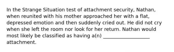 In the Strange Situation test of attachment security, Nathan, when reunited with his mother approached her with a flat, depressed emotion and then suddenly cried out. He did not cry when she left the room nor look for her return. Nathan would most likely be classified as having a(n) ___________________ attachment.