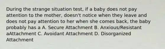 During the strange situation test, if a baby does not pay attention to the mother, doesn't notice when they leave and does not pay attention to her when she comes back, the baby probably has a A. Secure Attachment B. Anxious/Resistant aAttachment C. Avoidant Attachment D. Disorganized Attachment