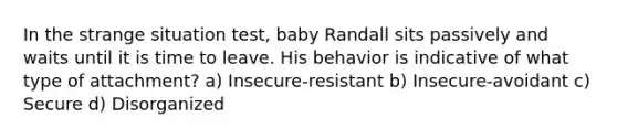 In the strange situation test, baby Randall sits passively and waits until it is time to leave. His behavior is indicative of what type of attachment? a) Insecure-resistant b) Insecure-avoidant c) Secure d) Disorganized