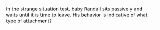 In the strange situation test, baby Randall sits passively and waits until it is time to leave. His behavior is indicative of what type of attachment?