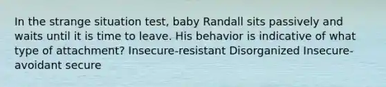 In the strange situation test, baby Randall sits passively and waits until it is time to leave. His behavior is indicative of what type of attachment? Insecure-resistant Disorganized Insecure-avoidant secure