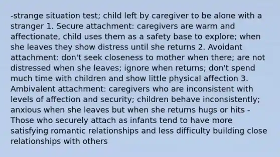 -strange situation test; child left by caregiver to be alone with a stranger 1. Secure attachment: caregivers are warm and affectionate, child uses them as a safety base to explore; when she leaves they show distress until she returns 2. Avoidant attachment: don't seek closeness to mother when there; are not distressed when she leaves; ignore when returns; don't spend much time with children and show little physical affection 3. Ambivalent attachment: caregivers who are inconsistent with levels of affection and security; children behave inconsistently; anxious when she leaves but when she returns hugs or hits -Those who securely attach as infants tend to have more satisfying romantic relationships and less difficulty building close relationships with others