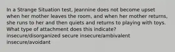 In a Strange Situation test, Jeannine does not become upset when her mother leaves the room, and when her mother returns, she runs to her and then quiets and returns to playing with toys. What type of attachment does this indicate? insecure/disorganized secure insecure/ambivalent insecure/avoidant