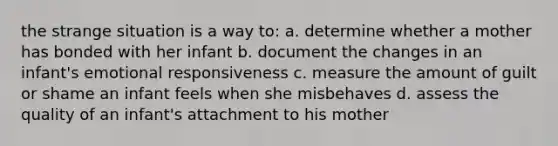 the strange situation is a way to: a. determine whether a mother has bonded with her infant b. document the changes in an infant's emotional responsiveness c. measure the amount of guilt or shame an infant feels when she misbehaves d. assess the quality of an infant's attachment to his mother