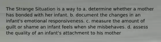 The Strange Situation is a way to a. determine whether a mother has bonded with her infant. b. document the changes in an infant's emotional responsiveness. c. measure the amount of guilt or shame an infant feels when she misbehaves. d. assess the quality of an infant's attachment to his mother