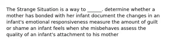 The Strange Situation is a way to ______. determine whether a mother has bonded with her infant document the changes in an infant's emotional responsiveness measure the amount of guilt or shame an infant feels when she misbehaves assess the quality of an infant's attachment to his mother