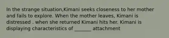 In the strange situation,Kimani seeks closeness to her mother and fails to explore. When the mother leaves, Kimani is distressed . when she returned Kimani hits her. Kimani is displaying characteristics of _______ attachment