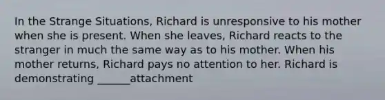 In the Strange Situations, Richard is unresponsive to his mother when she is present. When she leaves, Richard reacts to the stranger in much the same way as to his mother. When his mother returns, Richard pays no attention to her. Richard is demonstrating ______attachment