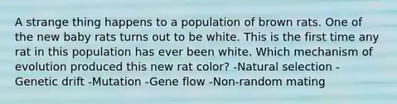 A strange thing happens to a population of brown rats. One of the new baby rats turns out to be white. This is the first time any rat in this population has ever been white. Which mechanism of evolution produced this new rat color? -Natural selection -Genetic drift -Mutation -Gene flow -Non-random mating