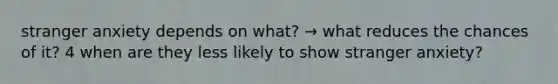 stranger anxiety depends on what? → what reduces the chances of it? 4 when are they less likely to show stranger anxiety?