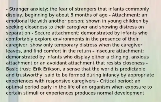 - Stranger anxiety: the fear of strangers that infants commonly display, beginning by about 8 months of age - Attachment: an emotional tie with another person; shown in young children by seeking closeness to their caregiver and showing distress on separation - Secure attachment: demonstrated by infants who comfortably explore environments in the presence of their caregiver, show only temporary distress when the caregiver leaves, and find comfort in the return - Insecure attachment: demonstrated by infants who display either a clinging, anxious attachment or an avoidant attachment that resists closeness - Basic trust: Erik Erikson, a sense that the world is predictable and trustworthy, said to be formed during infancy by appropriate experiences with responsive caregivers - Critical period: an optimal period early in the life of an organism when exposure to certain stimuli or experiences produces normal development