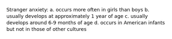 Stranger anxiety: a. occurs more often in girls than boys b. usually develops at approximately 1 year of age c. usually develops around 6-9 months of age d. occurs in American infants but not in those of other cultures