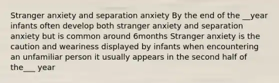 Stranger anxiety and separation anxiety By the end of the __year infants often develop both stranger anxiety and separation anxiety but is common around 6months Stranger anxiety is the caution and weariness displayed by infants when encountering an unfamiliar person it usually appears in the second half of the___ year