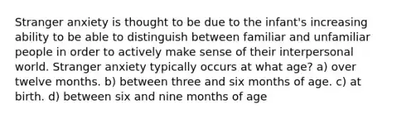 Stranger anxiety is thought to be due to the infant's increasing ability to be able to distinguish between familiar and unfamiliar people in order to actively make sense of their interpersonal world. Stranger anxiety typically occurs at what age? a) over twelve months. b) between three and six months of age. c) at birth. d) between six and nine months of age