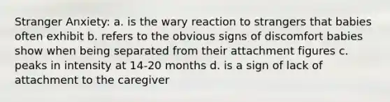 Stranger Anxiety: a. is the wary reaction to strangers that babies often exhibit b. refers to the obvious signs of discomfort babies show when being separated from their attachment figures c. peaks in intensity at 14-20 months d. is a sign of lack of attachment to the caregiver