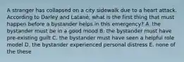 A stranger has collapsed on a city sidewalk due to a heart attack. According to Darley and Latané, what is the first thing that must happen before a bystander helps in this emergency? A. the bystander must be in a good mood B. the bystander must have pre-existing guilt C. the bystander must have seen a helpful role model D. the bystander experienced personal distress E. none of the these