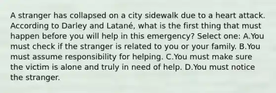 A stranger has collapsed on a city sidewalk due to a heart attack. According to Darley and Latané, what is the first thing that must happen before you will help in this emergency? Select one: A.You must check if the stranger is related to you or your family. B.You must assume responsibility for helping. C.You must make sure the victim is alone and truly in need of help. D.You must notice the stranger.