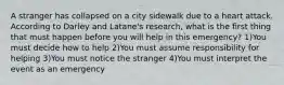 A stranger has collapsed on a city sidewalk due to a heart attack. According to Darley and Latane's research, what is the first thing that must happen before you will help in this emergency? 1)You must decide how to help 2)You must assume responsibility for helping 3)You must notice the stranger 4)You must interpret the event as an emergency