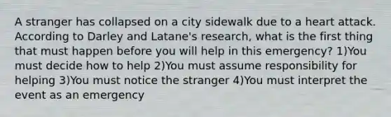 A stranger has collapsed on a city sidewalk due to a heart attack. According to Darley and Latane's research, what is the first thing that must happen before you will help in this emergency? 1)You must decide how to help 2)You must assume responsibility for helping 3)You must notice the stranger 4)You must interpret the event as an emergency