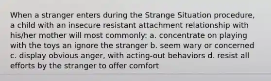 When a stranger enters during the Strange Situation procedure, a child with an insecure resistant attachment relationship with his/her mother will most commonly: a. concentrate on playing with the toys an ignore the stranger b. seem wary or concerned c. display obvious anger, with acting-out behaviors d. resist all efforts by the stranger to offer comfort