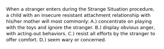 When a stranger enters during the Strange Situation procedure, a child with an insecure resistant attachment relationship with his/her mother will most commonly: A.) concentrate on playing with the toys and ignore the stranger. B.) display obvious anger, with acting-out behaviors. C.) resist all efforts by the stranger to offer comfort. D.) seem wary or concerned.