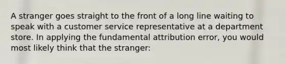 A stranger goes straight to the front of a long line waiting to speak with a customer service representative at a department store. In applying the fundamental attribution error, you would most likely think that the stranger: