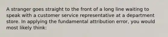 A stranger goes straight to the front of a long line waiting to speak with a customer service representative at a department store. In applying the fundamental attribution error, you would most likely think: