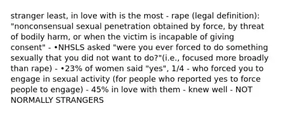 stranger least, in love with is the most - rape (legal definition): "nonconsensual sexual penetration obtained by force, by threat of bodily harm, or when the victim is incapable of giving consent" - •NHSLS asked "were you ever forced to do something sexually that you did not want to do?"(i.e., focused more broadly than rape) - •23% of women said "yes", 1/4 - who forced you to engage in sexual activity (for people who reported yes to force people to engage) - 45% in love with them - knew well - NOT NORMALLY STRANGERS