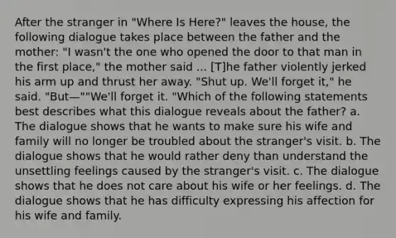 After the stranger in "Where Is Here?" leaves the house, the following dialogue takes place between the father and the mother: "I wasn't the one who opened the door to that man in the first place," the mother said ... [T]he father violently jerked his arm up and thrust her away. "Shut up. We'll forget it," he said. "But—""We'll forget it. "Which of the following statements best describes what this dialogue reveals about the father? a. The dialogue shows that he wants to make sure his wife and family will no longer be troubled about the stranger's visit. b. The dialogue shows that he would rather deny than understand the unsettling feelings caused by the stranger's visit. c. The dialogue shows that he does not care about his wife or her feelings. d. The dialogue shows that he has difficulty expressing his affection for his wife and family.