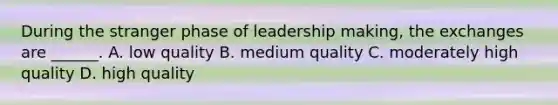 During the stranger phase of leadership making, the exchanges are ______. A. low quality B. medium quality C. moderately high quality D. high quality