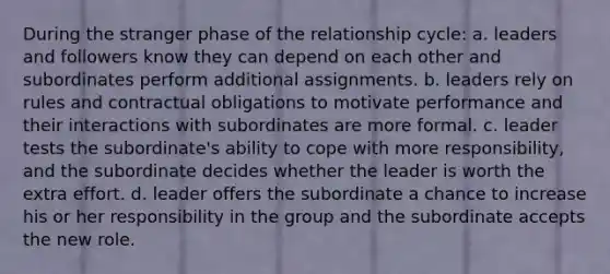 During the stranger phase of the relationship cycle: a. leaders and followers know they can depend on each other and subordinates perform additional assignments. b. leaders rely on rules and contractual obligations to motivate performance and their interactions with subordinates are more formal. c. leader tests the subordinate's ability to cope with more responsibility, and the subordinate decides whether the leader is worth the extra effort. d. leader offers the subordinate a chance to increase his or her responsibility in the group and the subordinate accepts the new role.