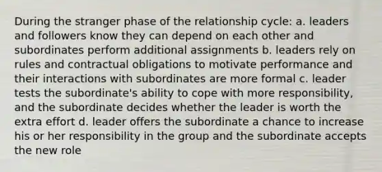 During the stranger phase of the relationship cycle: a. leaders and followers know they can depend on each other and subordinates perform additional assignments b. leaders rely on rules and contractual obligations to motivate performance and their interactions with subordinates are more formal c. leader tests the subordinate's ability to cope with more responsibility, and the subordinate decides whether the leader is worth the extra effort d. leader offers the subordinate a chance to increase his or her responsibility in the group and the subordinate accepts the new role