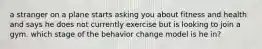 a stranger on a plane starts asking you about fitness and health and says he does not currently exercise but is looking to join a gym. which stage of the behavior change model is he in?