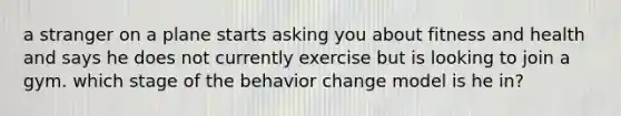 a stranger on a plane starts asking you about fitness and health and says he does not currently exercise but is looking to join a gym. which stage of the behavior change model is he in?