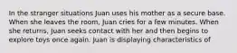 In the stranger situations Juan uses his mother as a secure base. When she leaves the room, Juan cries for a few minutes. When she returns, Juan seeks contact with her and then begins to explore toys once again. Juan is displaying characteristics of