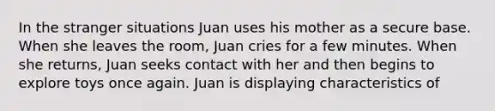 In the stranger situations Juan uses his mother as a secure base. When she leaves the room, Juan cries for a few minutes. When she returns, Juan seeks contact with her and then begins to explore toys once again. Juan is displaying characteristics of