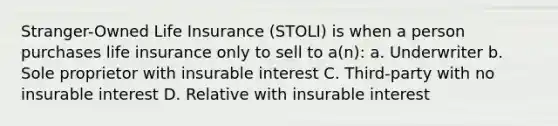 Stranger-Owned Life Insurance (STOLI) is when a person purchases life insurance only to sell to a(n): a. Underwriter b. Sole proprietor with insurable interest C. Third-party with no insurable interest D. Relative with insurable interest