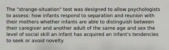 The "strange-situation" test was designed to allow psychologists to assess: how infants respond to separation and reunion with their mothers whether infants are able to distinguish between their caregiver and another adult of the same age and sex the level of social skill an infant has acquired an infant's tendencies to seek or avoid novelty