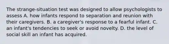 The strange-situation test was designed to allow psychologists to assess A. how infants respond to separation and reunion with their caregivers. B. a caregiver's response to a fearful infant. C. an infant's tendencies to seek or avoid novelty. D. the level of social skill an infant has acquired.