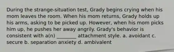 During the strange-situation test, Grady begins crying when his mom leaves the room. When his mom returns, Grady holds up his arms, asking to be picked up. However, when his mom picks him up, he pushes her away angrily. Grady's behavior is consistent with a(n) ________ attachment style. a. avoidant c. secure b. separation anxiety d. ambivalent