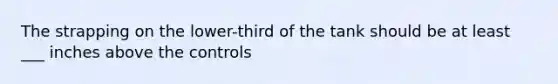 The strapping on the lower-third of the tank should be at least ___ inches above the controls