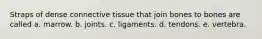 Straps of dense connective tissue that join bones to bones are called a. marrow. b. joints. c. ligaments. d. tendons. e. vertebra.