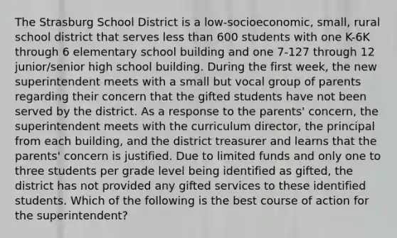 The Strasburg School District is a low-socioeconomic, small, rural school district that serves <a href='https://www.questionai.com/knowledge/k7BtlYpAMX-less-than' class='anchor-knowledge'>less than</a> 600 students with one K-6K through 6 elementary school building and one 7-127 through 12 junior/senior high school building. During the first week, the new superintendent meets with a small but vocal group of parents regarding their concern that the gifted students have not been served by the district. As a response to the parents' concern, the superintendent meets with the curriculum director, the principal from each building, and the district treasurer and learns that the parents' concern is justified. Due to limited funds and only one to three students per grade level being identified as gifted, the district has not provided any gifted services to these identified students. Which of the following is the best course of action for the superintendent?