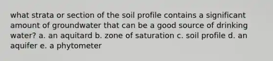 what strata or section of the soil profile contains a significant amount of groundwater that can be a good source of drinking water? a. an aquitard b. zone of saturation c. soil profile d. an aquifer e. a phytometer